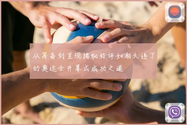 从筹备到呈现揭秘好评如潮久违了的奥运会开幕式成功之道