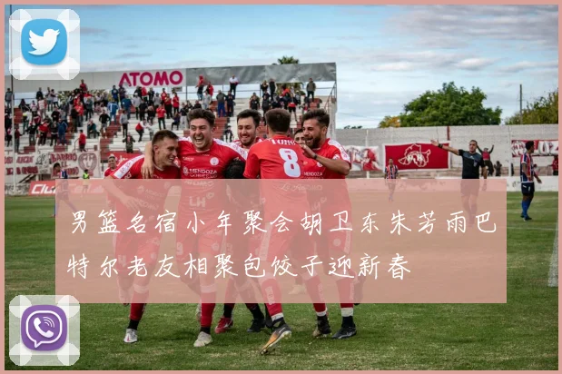 男篮名宿小年聚会胡卫东朱芳雨巴特尔老友相聚包饺子迎新春