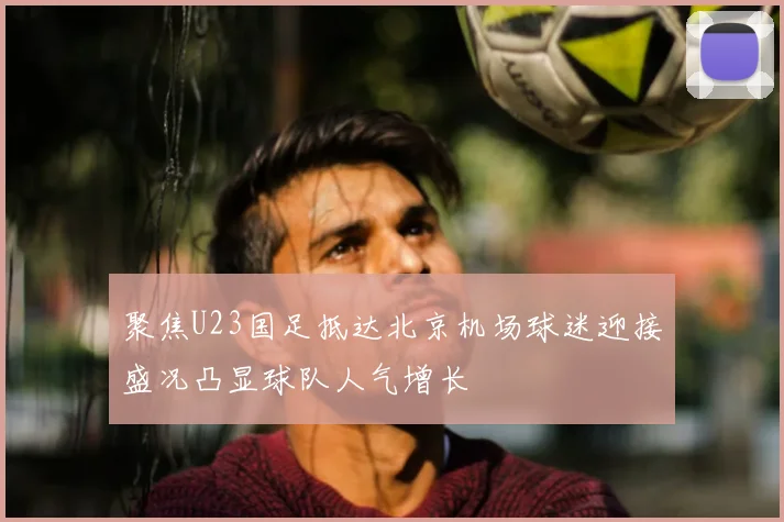 聚焦U23国足抵达北京机场球迷迎接盛况凸显球队人气增长