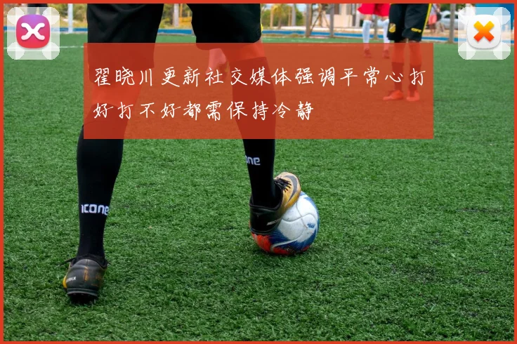 翟晓川更新社交媒体强调平常心打好打不好都需保持冷静