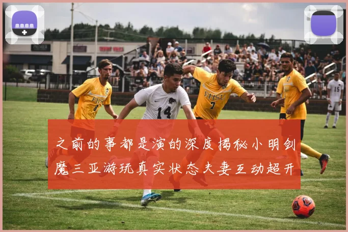 之前的事都是演的深度揭秘小明剑魔三亚游玩真实状态夫妻互动超开心