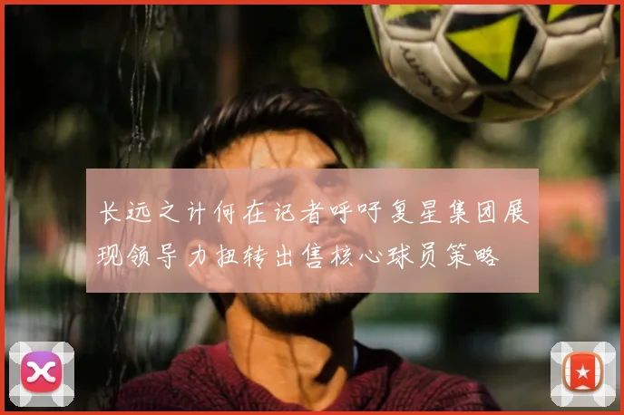 长远之计何在记者呼吁复星集团展现领导力扭转出售核心球员策略