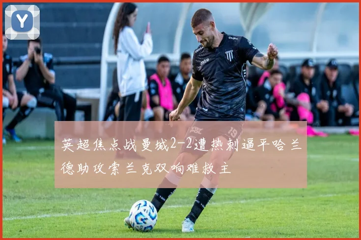 英超焦点战曼城2-2遭热刺逼平哈兰德助攻索兰克双响难救主