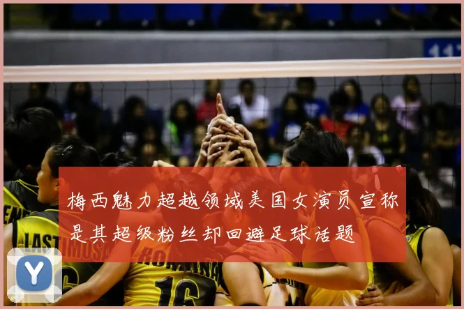 梅西魅力超越领域美国女演员宣称是其超级粉丝却回避足球话题