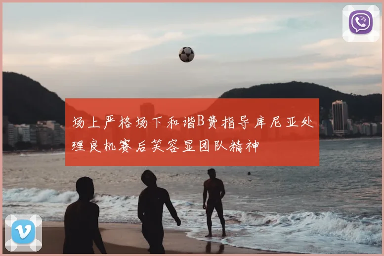 场上严格场下和谐B费指导库尼亚处理良机赛后笑容显团队精神