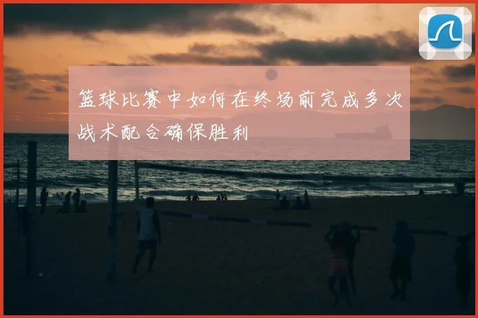 篮球比赛中如何在终场前完成多次战术配合确保胜利