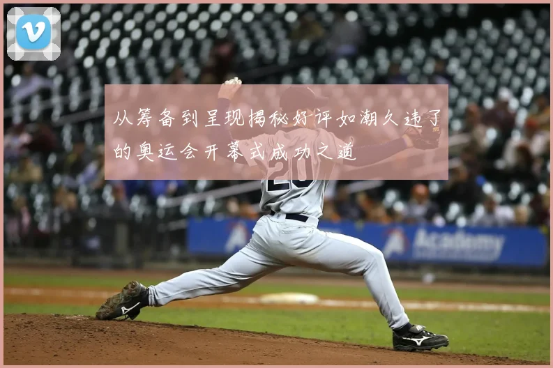 从筹备到呈现揭秘好评如潮久违了的奥运会开幕式成功之道