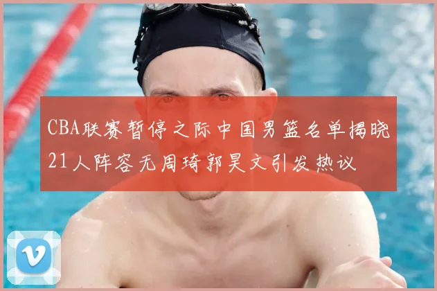 CBA联赛暂停之际中国男篮名单揭晓21人阵容无周琦郭昊文引发热议