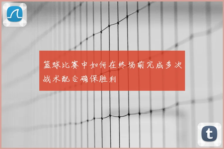 篮球比赛中如何在终场前完成多次战术配合确保胜利