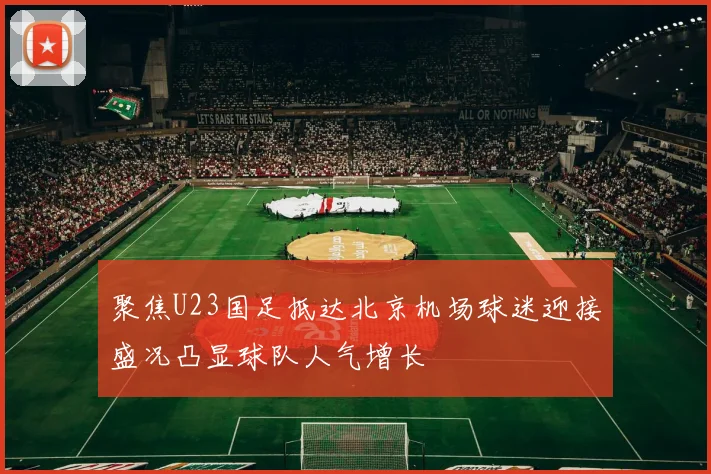 聚焦U23国足抵达北京机场球迷迎接盛况凸显球队人气增长