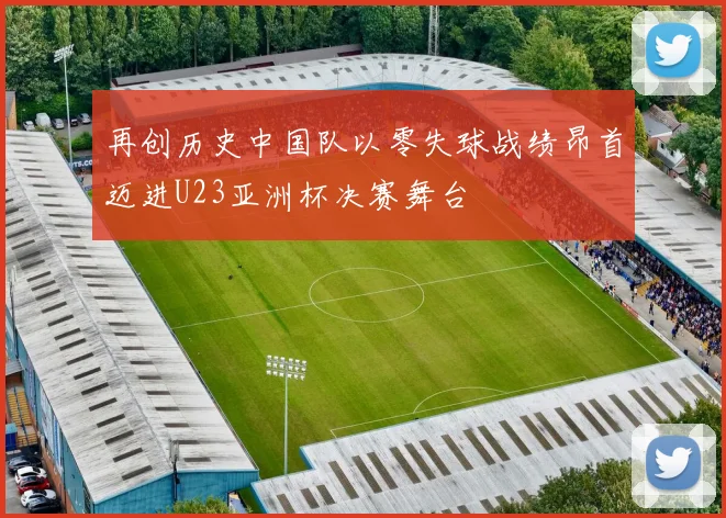 再创历史中国队以零失球战绩昂首迈进U23亚洲杯决赛舞台