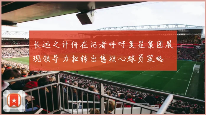 长远之计何在记者呼吁复星集团展现领导力扭转出售核心球员策略