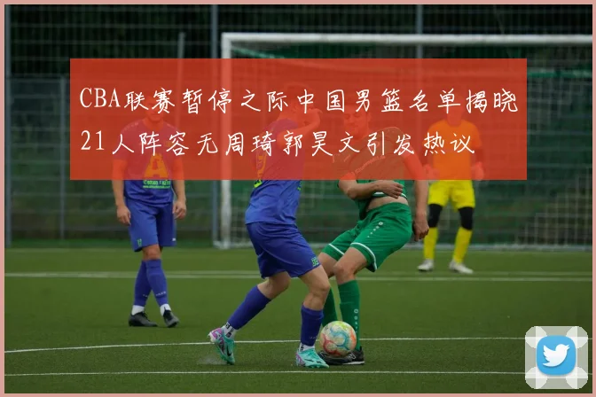 CBA联赛暂停之际中国男篮名单揭晓21人阵容无周琦郭昊文引发热议